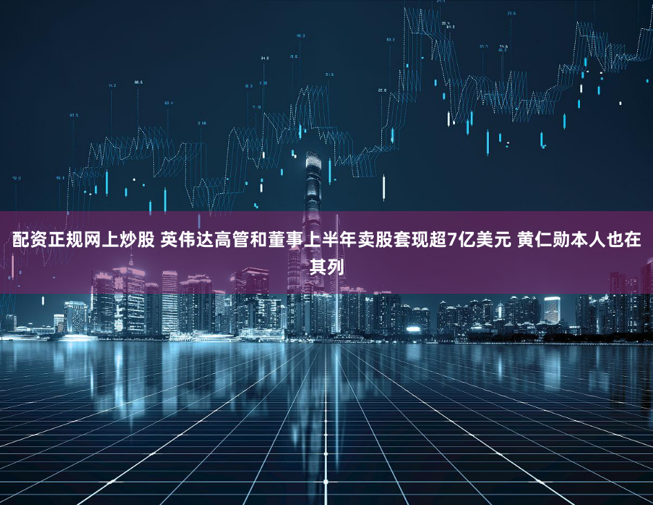 配资正规网上炒股 英伟达高管和董事上半年卖股套现超7亿美元 黄仁勋本人也在其列