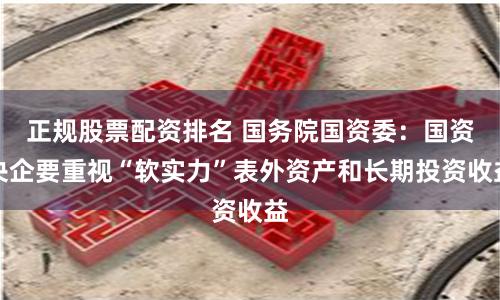 正规股票配资排名 国务院国资委：国资央企要重视“软实力”表外资产和长期投资收益
