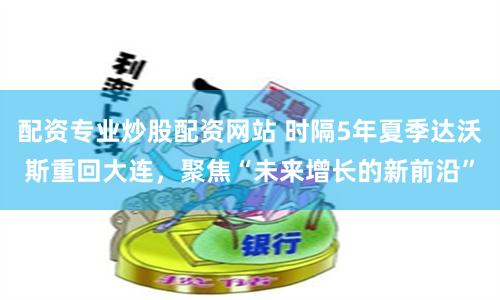 配资专业炒股配资网站 时隔5年夏季达沃斯重回大连，聚焦“未来增长的新前沿”