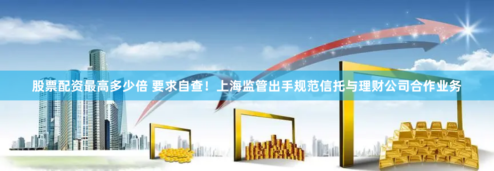 股票配资最高多少倍 要求自查！上海监管出手规范信托与理财公司合作业务