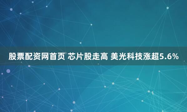 股票配资网首页 芯片股走高 美光科技涨超5.6%