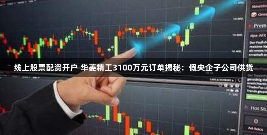 线上股票配资开户 华菱精工3100万元订单揭秘：假央企子公司供货