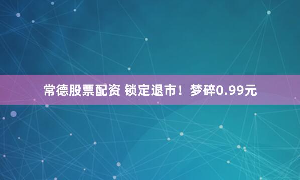 常德股票配资 锁定退市！梦碎0.99元