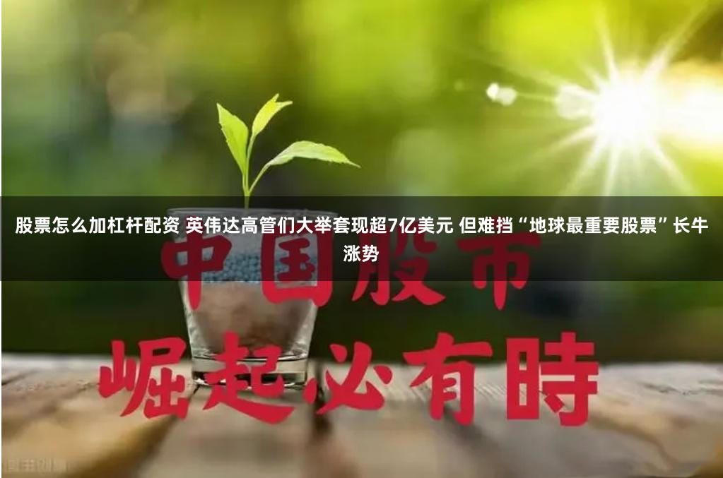 股票怎么加杠杆配资 英伟达高管们大举套现超7亿美元 但难挡“地球最重要股票”长牛涨势