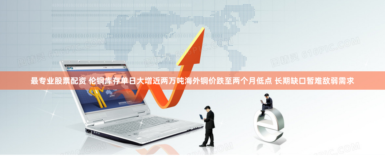 最专业股票配资 伦铜库存单日大增近两万吨海外铜价跌至两个月低点 长期缺口暂难敌弱需求