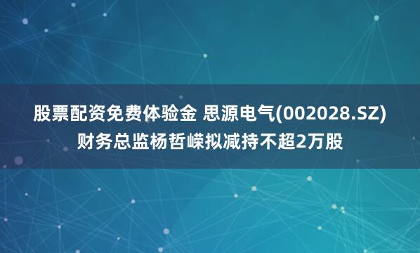 股票配资免费体验金 思源电气(002028.SZ)财务总监杨哲嵘拟减持不超2万股