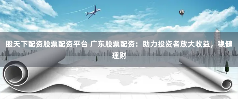 股天下配资股票配资平台 广东股票配资：助力投资者放大收益，稳健理财