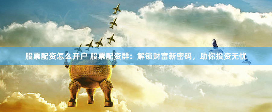 股票配资怎么开户 股票配资群：解锁财富新密码，助你投资无忧