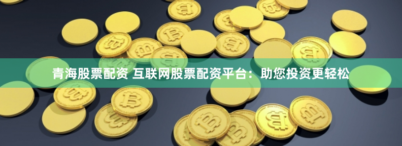 青海股票配资 互联网股票配资平台：助您投资更轻松