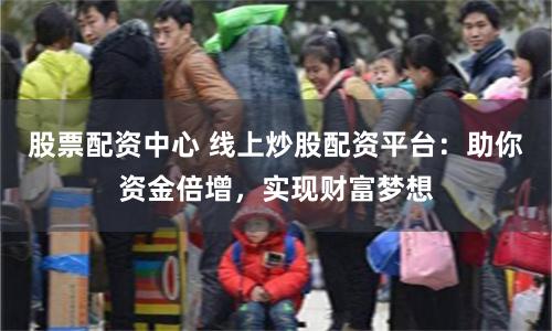 股票配资中心 线上炒股配资平台：助你资金倍增，实现财富梦想