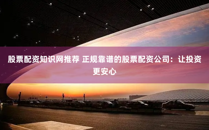 股票配资知识网推荐 正规靠谱的股票配资公司：让投资更安心