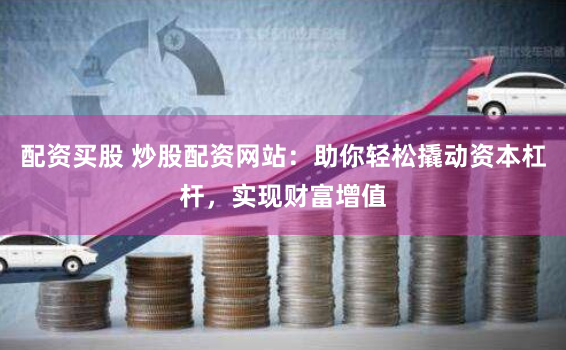 配资买股 炒股配资网站：助你轻松撬动资本杠杆，实现财富增值