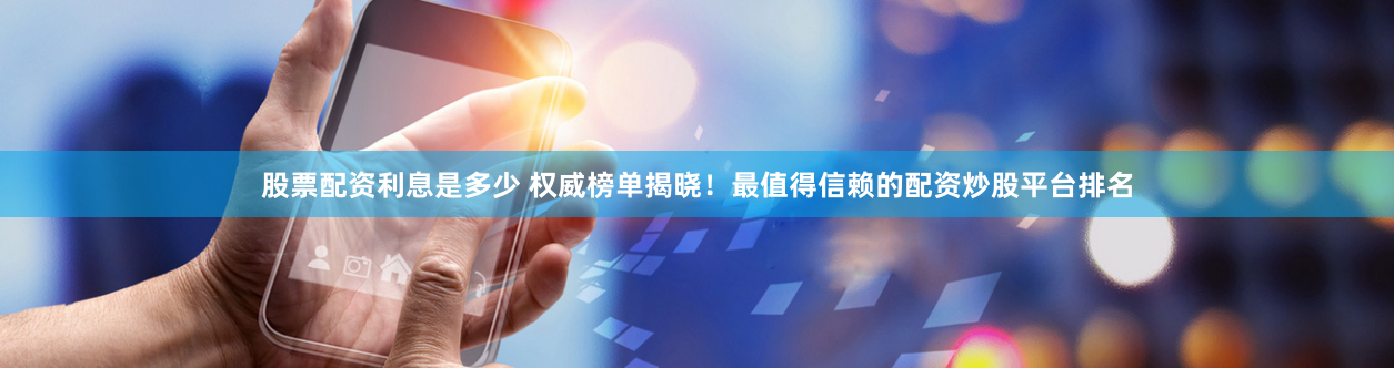 股票配资利息是多少 权威榜单揭晓！最值得信赖的配资炒股平台排名