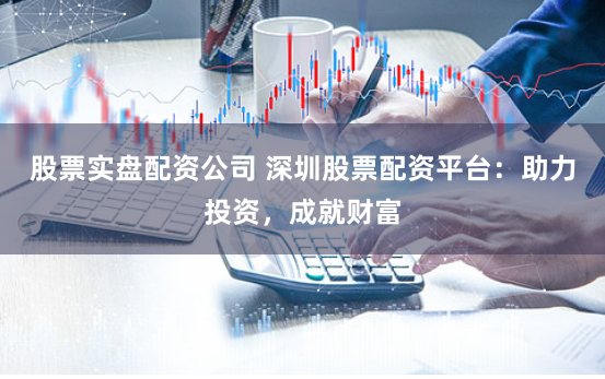 股票实盘配资公司 深圳股票配资平台：助力投资，成就财富
