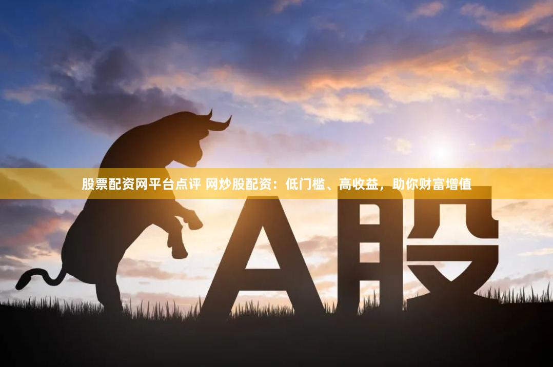 股票配资网平台点评 网炒股配资：低门槛、高收益，助你财富增值
