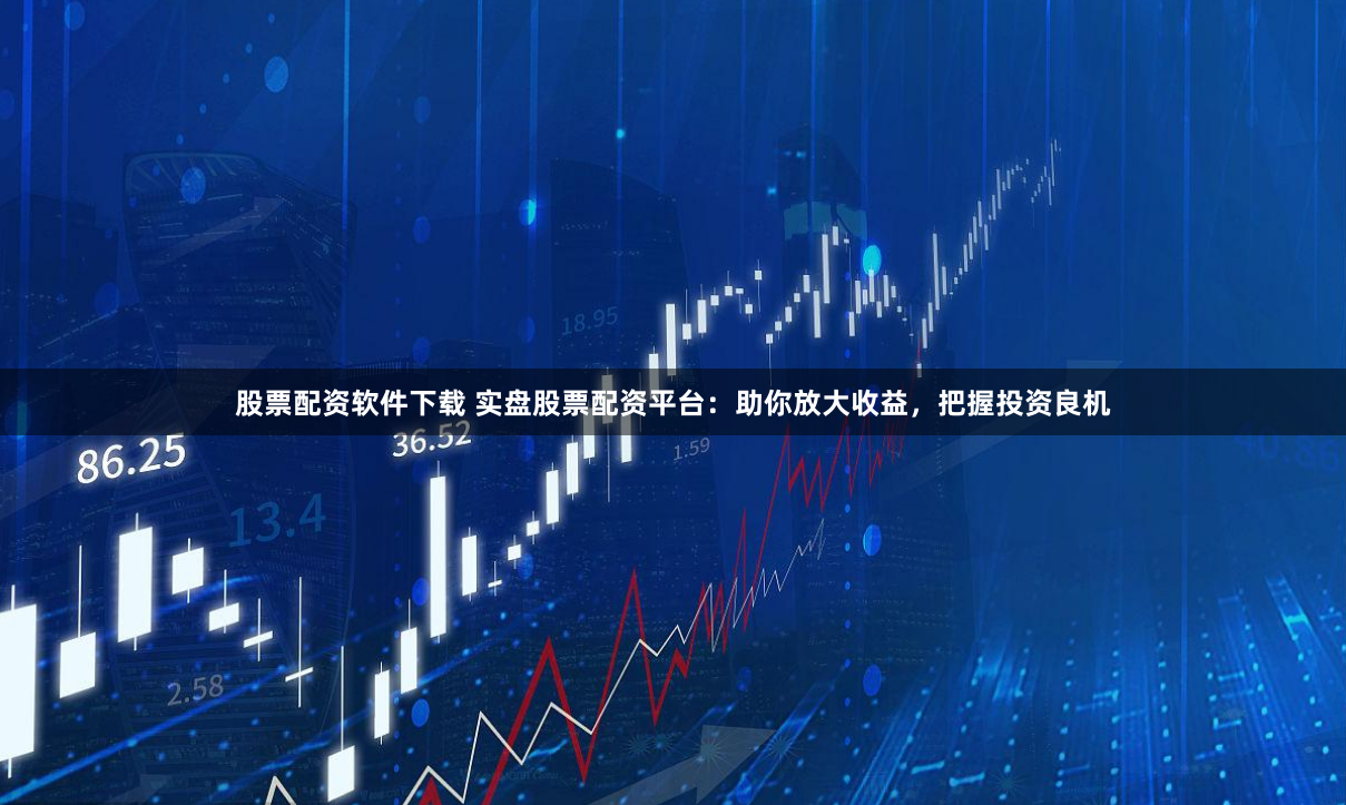 股票配资软件下载 实盘股票配资平台：助你放大收益，把握投资良机