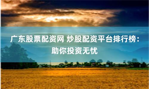 广东股票配资网 炒股配资平台排行榜：助你投资无忧