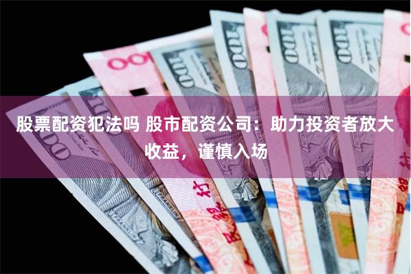 股票配资犯法吗 股市配资公司：助力投资者放大收益，谨慎入场